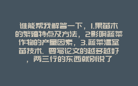 谁能帮我解答一下，1.果苗木的繁殖特点及方法，2影响蔬菜作物的产量因素，3.蔬菜温室苗技术. 要写论文的越多越好，两三行的东西就别说了