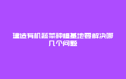 建造有机蔬菜种植基地要解决哪几个问题