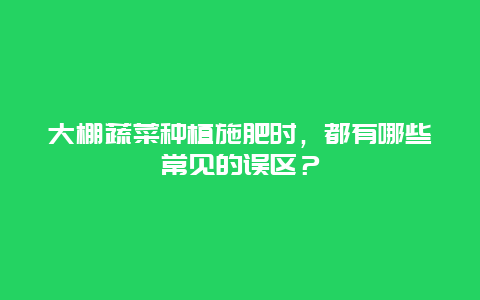 大棚蔬菜种植施肥时，都有哪些常见的误区？