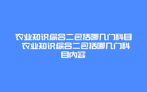 农业知识综合二包括哪几门科目 农业知识综合二包括哪几门科目内容