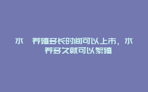 水蛭养殖多长时间可以上市，水蛭养多久就可以繁殖