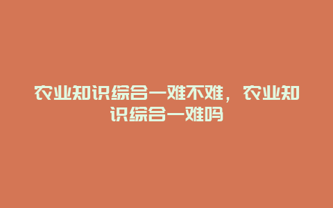 农业知识综合一难不难，农业知识综合一难吗