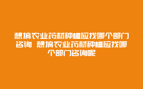 想搞农业药材种植应找哪个部门咨询 想搞农业药材种植应找哪个部门咨询呢