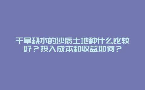 干旱缺水的沙质土地种什么比较好？投入成本和收益如何？