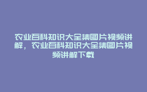 农业百科知识大全集图片视频讲解，农业百科知识大全集图片视频讲解下载