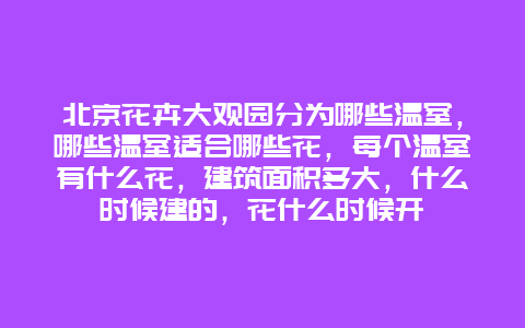 北京花卉大观园分为哪些温室，哪些温室适合哪些花，每个温室有什么花，建筑面积多大，什么时候建的，花什么时候开