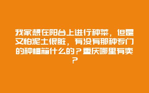 我家想在阳台上进行种菜，但是又怕泥土很脏，有没有那种专门的种植箱什么的？重庆哪里有卖？