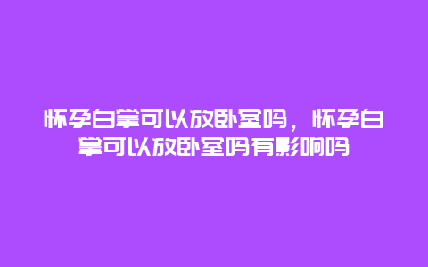 怀孕白掌可以放卧室吗，怀孕白掌可以放卧室吗有影响吗