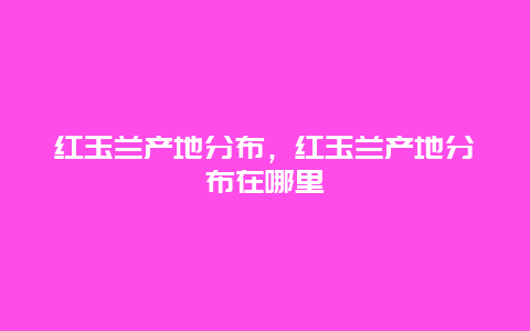 红玉兰产地分布，红玉兰产地分布在哪里