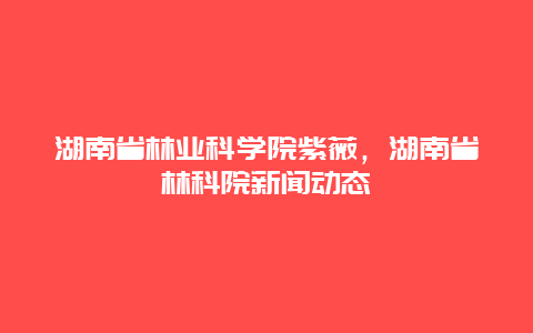 湖南省林业科学院紫薇，湖南省林科院新闻动态