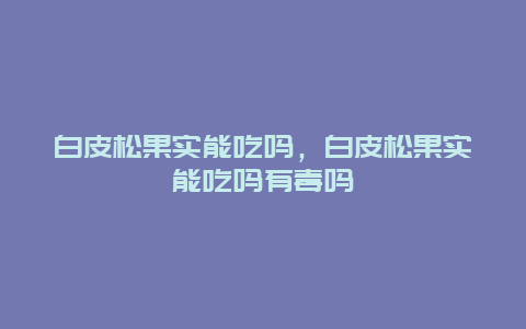 白皮松果实能吃吗，白皮松果实能吃吗有毒吗