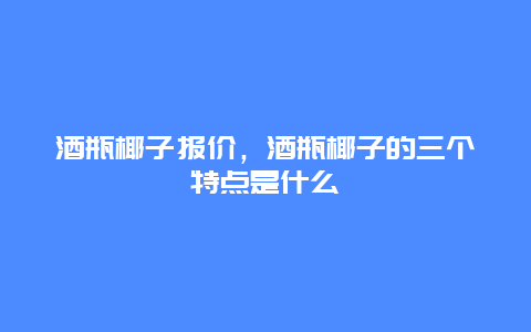 酒瓶椰子报价，酒瓶椰子的三个特点是什么