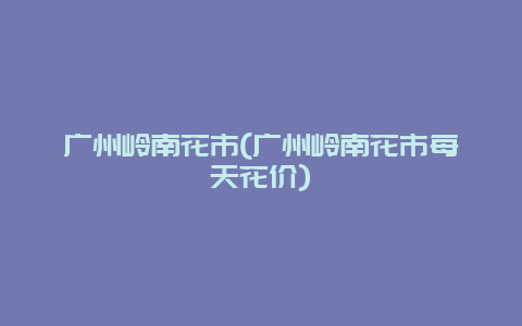 广州岭南花市(广州岭南花市每天花价)