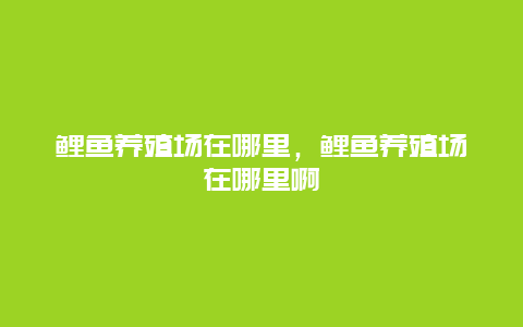 鲤鱼养殖场在哪里，鲤鱼养殖场在哪里啊