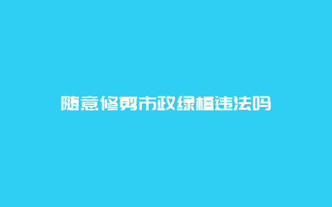 随意修剪市政绿植违法吗