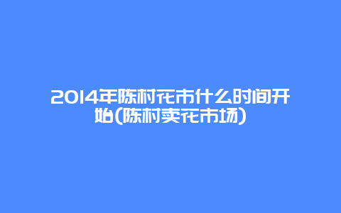 2014年陈村花市什么时间开始(陈村卖花市场)