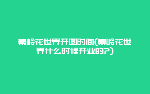 秦岭花世界开圆时间(秦岭花世界什么时候开业的?)