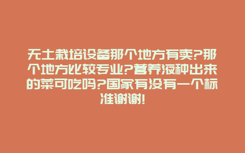 无土栽培设备那个地方有卖?那个地方比较专业?营养液种出来的菜可吃吗?国家有没有一个标准谢谢!