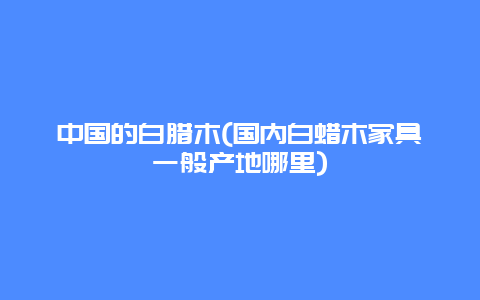 中国的白腊木(国内白蜡木家具一般产地哪里)