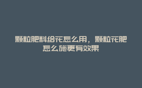 颗粒肥料给花怎么用，颗粒花肥怎么施更有效果