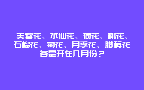 芙蓉花、水仙花、荷花、桃花、石榴花、菊花、月季花、腊梅花各是开在几月份？