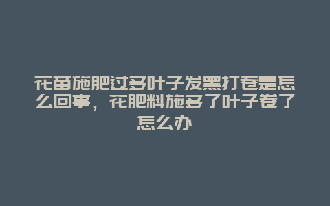 花苗施肥过多叶子发黑打卷是怎么回事，花肥料施多了叶子卷了怎么办