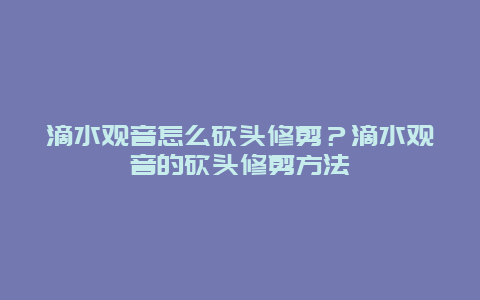 滴水观音怎么砍头修剪？滴水观音的砍头修剪方法