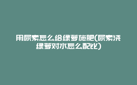 用尿素怎么给绿萝施肥(尿素浇绿萝对水怎么配比)