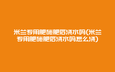 米兰专用肥施肥后浇水吗(米兰专用肥施肥后浇水吗怎么浇)