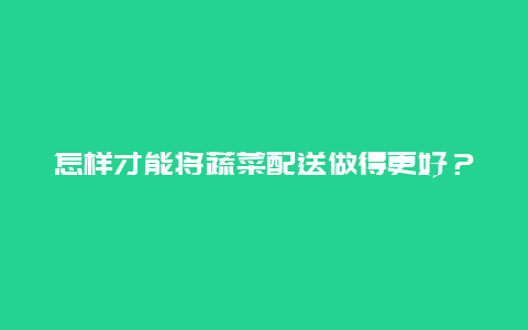 怎样才能将蔬菜配送做得更好？