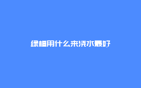 绿植用什么来浇水最好