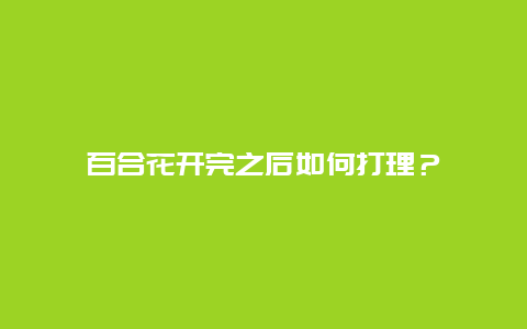 百合花开完之后如何打理？