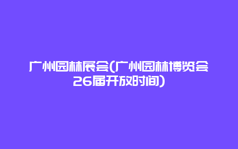 广州园林展会(广州园林博览会26届开放时间)