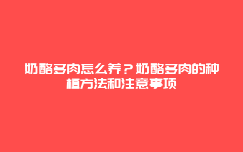 奶酪多肉怎么养？奶酪多肉的种植方法和注意事项