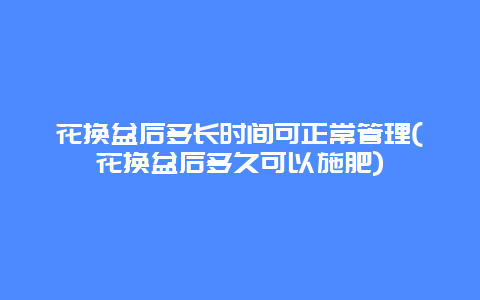 花换盆后多长时间可正常管理(花换盆后多久可以施肥)