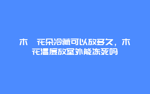 木槿花朵冷藏可以放多久，木槿花温度放室外能冻死吗