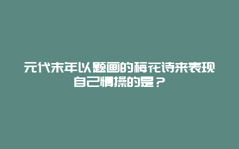 元代末年以题画的梅花诗来表现自己情操的是？