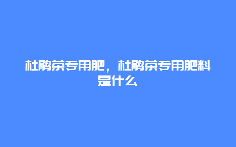 杜鹃茶专用肥，杜鹃茶专用肥料是什么