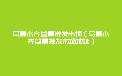 乌鲁木齐盆景批发市场（乌鲁木齐盆景批发市场地址）