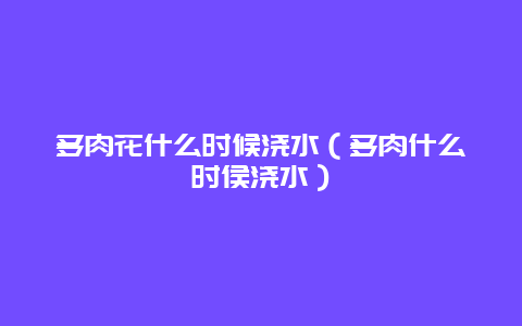 多肉花什么时候浇水（多肉什么时侯浇水）