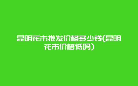 昆明花市批发价格多少钱(昆明花市价格低吗)