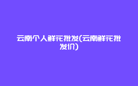 云南个人鲜花批发(云南鲜花批发价)