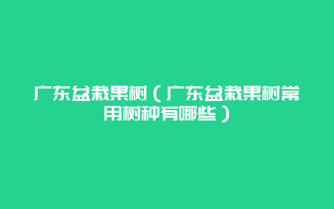 广东盆栽果树（广东盆栽果树常用树种有哪些）