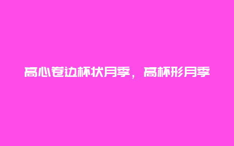 高心卷边杯状月季，高杯形月季