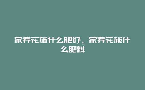 家养花施什么肥好，家养花施什么肥料