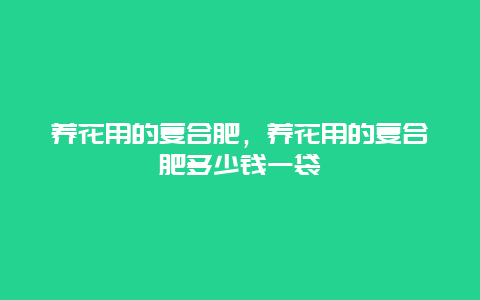 养花用的复合肥，养花用的复合肥多少钱一袋