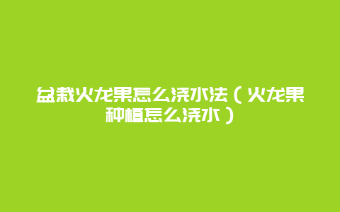 盆栽火龙果怎么浇水法（火龙果种植怎么浇水）