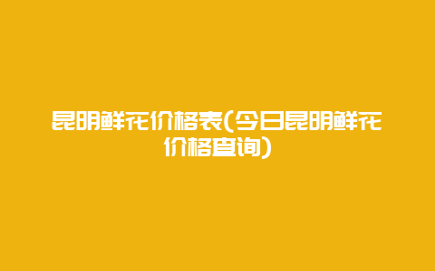 昆明鲜花价格表(今日昆明鲜花价格查询)