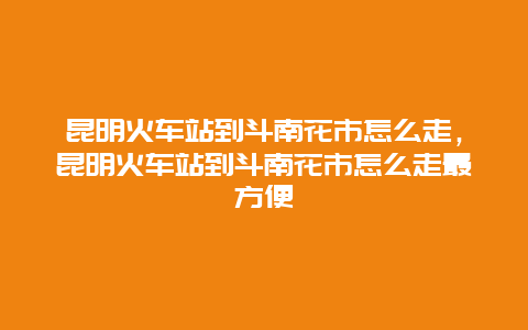 昆明火车站到斗南花市怎么走，昆明火车站到斗南花市怎么走最方便