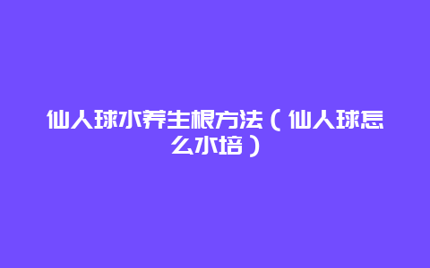 仙人球水养生根方法（仙人球怎么水培）